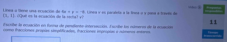 Video ⑥ Preguntas 
Linea u tiene una ecuación de 4x+y=-8. Línea v es paralela a la línea u y pasa a través de respendictes
(1,1). ¿Qué es la ecuación de la recta? v? 
11 
Escribe la ecuación en forma de pendiente-intersección. Escribe los números de la ecuación 
como fracciones propias simplificadas, fracciones impropias o números enteros. Tismpo 
transcurrido