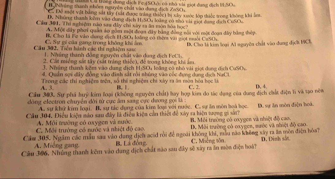 mùng thành Cu trong dung dịch Fe_2(SO_4) 0 3 có nhỏ vài giọt dung dịch H_2SO_4.
B. Nhúng thanh nhôm nguyên chất vào dung dịch 2 ZnSO_4.
C. Để một vật bằng sắt tây (sắt được tráng thiếc) bị xây xước lớp thiếc trong không khí âm.
D. Nhúng thanh kẽm vào dung dịch H_2SO_4 4 loãng có nhỏ vài giọt dung dịch CuSO₄.
Câu 301. Thí nghiệm nào sau đây chỉ xảy ra ăn mòn hóa học?
A. Một dây phơi quần áo gồm một đoạn dây bằng đồng nối với một đoạn dây bằng thép.
B. Cho lá Fe vào dung dịch H_2SO_4 loãng có thêm vài giọt muối CuSO₄.
C. Sự gỉ của gang trong không khí ẩm. D. Cho lá kim loại Al nguyên chất vào dung dịch HCl.
Câu 302. Tiến hành các thí nghiệm sau:
1. Nhúng thanh đồng nguyên chất vào dung dịch FeCl₃.
2. Cắt miếng sắt tây (sắt tráng thiếc), để trong không khí ẩm.
3. Nhúng thanh kẽm vào dung dịch H_2SO_4 loãng cộ nhỏ vài giọt dung dịch CuSO₄.
4. Quần sợi dây đồng vào đinh sắt rồi nhúng vào cốc đựng dung dịch NaCl.
Trong các thí nghiệm trên, số thí nghiệm chỉ xảy ra ăn mòn hóa học là
A. 3. B. 1. C. 2. D. 4.
Câu 303. Sự phá huỷ kim loại (không nguyên chất) hay hợp kim do tác dụng của dung dịch chất điện li và tạo nên
dòng electron chuyền dời từ cực âm sang cực dương gọi là :
A. sự khử kim loại. B. sự tác dụng của kim loại với nước. C. sự ăn mòn hoá học. D. sự ăn mòn điện hoá.
Câu 304. Điều kiện nào sau đây là điều kiện cần thiết để xảy ra hiện tượng gi sắt?
A. Môi trường có oxygen và nước. B. Môi trường có oxygen và nhiệt độ cao.
C. Môi trường có nước và nhiệt độ cao. D. Môi trường có oxygen, nước và nhiệt độ cao.
Câu 305. Ngâm các mẫu sau vào dung dịch acid rồi để ngoài không khí, mẫu nào không xảy ra ăn mòn điện hóa?
A. Miếng gang. B. Lá đồng. C. Miếng tôn. D. Đinh sắt.
Câu 306. Nhúng thanh kẽm vào dung dịch chất nào sau đây sẽ xảy ra ăn mòn điện hoá?