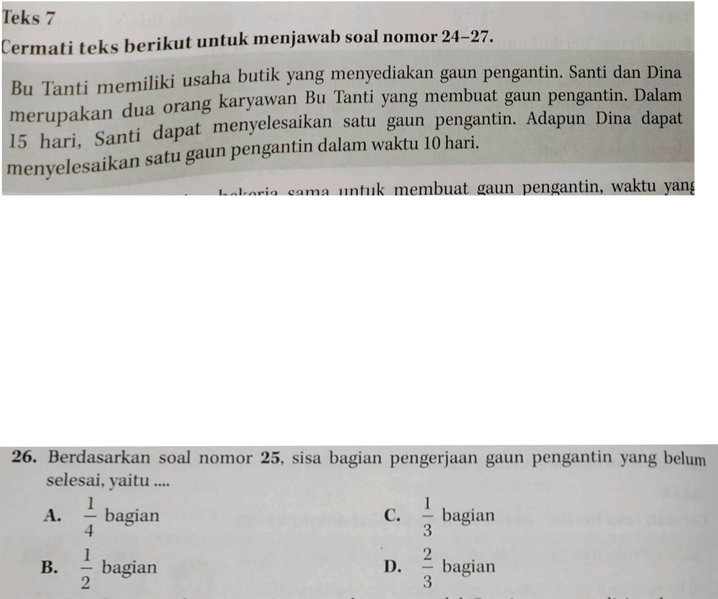 Teks 7
Cermati teks berikut untuk menjawab soal nomor 24-27.
Bu Tanti memiliki usaha butik yang menyediakan gaun pengantin. Santi dan Dina
merupakan dua orang karyawan Bu Tanti yang membuat gaun pengantin. Dalam
15 hari, Santi dapat menyelesaikan satu gaun pengantin. Adapun Dina dapat
menyelesaikan satu gaun pengantin dalam waktu 10 hari.
a a m a n tuk membuat gaun pengantin, waktu yang
26. Berdasarkan soal nomor 25, sisa bagian pengerjaan gaun pengantin yang belum
selesai, yaitu ....
A.  1/4  bagian C.  1/3  bagian
B.  1/2  bagian D.  2/3  bagian