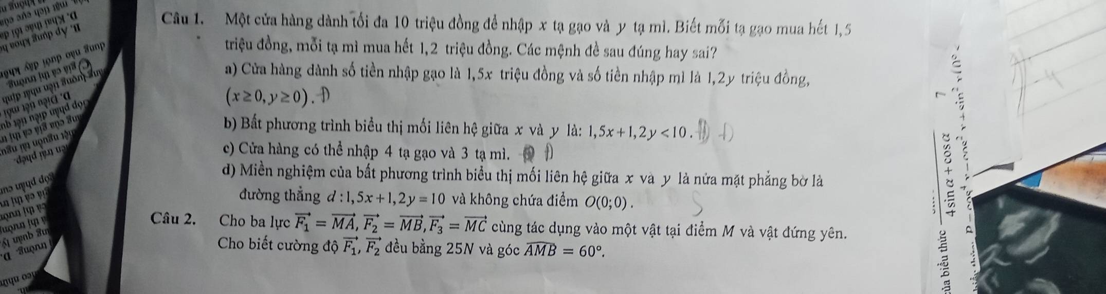 aoa aña qap rguí
#ρ τ9ι गप) गषपत् α Câu 1. Một cửa hàng dành tối đa 10 triệu đồng đề nhập x tạ gạo và y tạ mì. Biết mỗi tạ gạo mua hết 1,5
1प् बẹp !ọnp οyu Sunp
triệu đồng, mỗi tạ mì mua hết 1, 2 triệu đồng. Các mệnh đề sau đúng hay sai?
Suợnn l v o v 
19i l9n ngià à quip ryqu uạn đuôn Suy
a) Cửa hàng dành số tiền nhập gạo là 1, 5x triệu đồng và số tiền nhập mì là 1,2y triệu đồng,
(x≥ 0,y≥ 0).D
C
nh 19n nạp uụd đọn 
n ju və vịa enə au b) Bất phương trình biểu thị mối liên hệ giữa x và y là: 1, 5x+1, 2y<10</tex>. (1 
nâu nn uọnâu lậu
dud n
c) Cửa hàng có thể nhập 4 tạ gạo và 3 tạ mì. 1
mə u d do ? 
d) Miền nghiệm của bất phương trình biểu thị mối liên hệ giữa x và y là nửa mặt phẳng bờ là
A ln v o 
đường thẳng d:1,5x+1, 2y=10 và không chứa điểm O(0;0). 
t
Câu 2. Cho ba lực vector F_1=vector MA, vector F_2=vector MB, vector F_3=vector MC cùng tác dụng vào một vật tại điểm M và vật đứng yên.
'' 'Suọn' Á uợnb Tu
A
Cho biết cường độ vector F_1, vector F_2 đều bằng 25N và góc widehat AMB=60°.