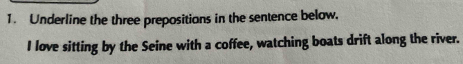 Underline the three prepositions in the sentence below. 
I love sitting by the Seine with a coffee, watching boats drift along the river.