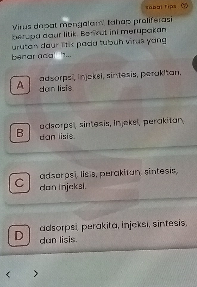 Sobat Tips
Virus dapat mengalami tahap proliferasi
berupa daur litik. Berikut ini merupakan
urutan daur litik pada tubuh virus yang
benar ada h...
adsorpsi, injeksi, sintesis, perakitan,
A dan lisis.
adsorpsi, sintesis, injeksi, perakitan,
B dan lisis.
adsorpsi, lisis, perakitan, sintesis,
C dan injeksi.
adsorpsi, perakita, injeksi, sintesis,
D dan lisis.