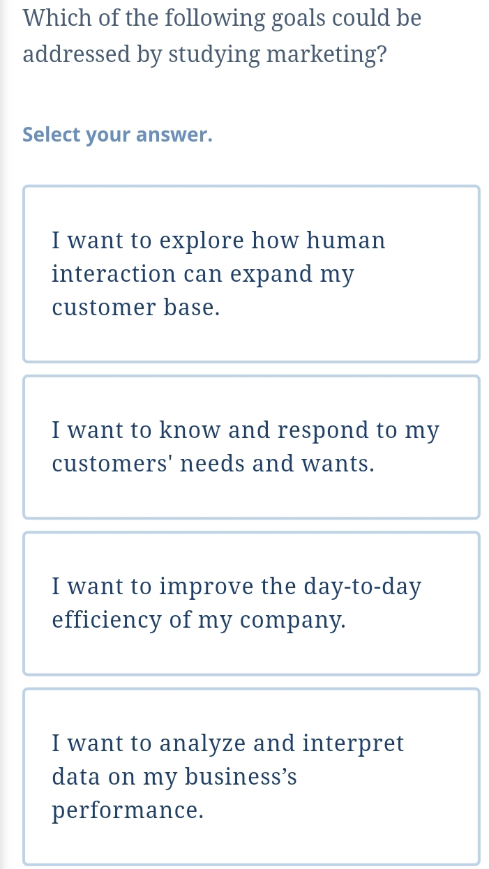 Which of the following goals could be
addressed by studying marketing?
Select your answer.
I want to explore how human
interaction can expand my
customer base.
I want to know and respond to my
customers' needs and wants.
I want to improve the day-to-day
efficiency of my company.
I want to analyze and interpret
data on my business’s
performance.