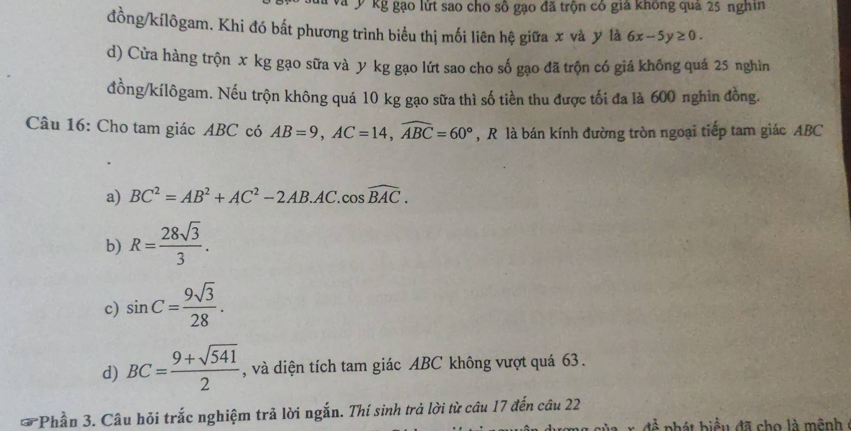 Kg gạo lứt sao cho số gạo đã trộn có giả không quả 25 nghin
đồng/kílôgam. Khi đó bất phương trình biểu thị mối liên hệ giữa x và y là 6x-5y≥ 0. 
d) Cửa hàng trộn x kg gạo sữa và y kg gạo lứt sao cho số gạo đã trộn có giá không quá 25 nghìn
đồng/kílôgam. Nếu trộn không quá 10 kg gạo sữa thì số tiền thu được tối đa là 600 nghin đồng.
Câu 16: Cho tam giác ABC có AB=9, AC=14, widehat ABC=60° , R là bán kính đường tròn ngoại tiếp tam giác ABC
a) BC^2=AB^2+AC^2-2AB.AC.cos widehat BAC.
b) R= 28sqrt(3)/3 .
c) sin C= 9sqrt(3)/28 .
d) BC= (9+sqrt(541))/2  , và diện tích tam giác ABC không vượt quá 63.
Phần 3. Câu hỏi trắc nghiệm trả lời ngắn. Thí sinh trả lời từ câu 17 đến câu 22