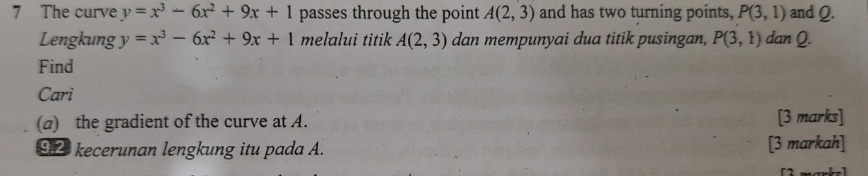 The curve y=x^3-6x^2+9x+1 passes through the point A(2,3) and has two turning points, P(3,1) and Q. 
Lengkung y=x^3-6x^2+9x+1 melalui titik A(2,3) dan mempunyai dua titik pusingan, P(3,1) dan Q. 
Find 
Cari 
(a) the gradient of the curve at A. [3 marks] 
92 kecerunan lengkung itu pada A. [3 markah] 
2 mank