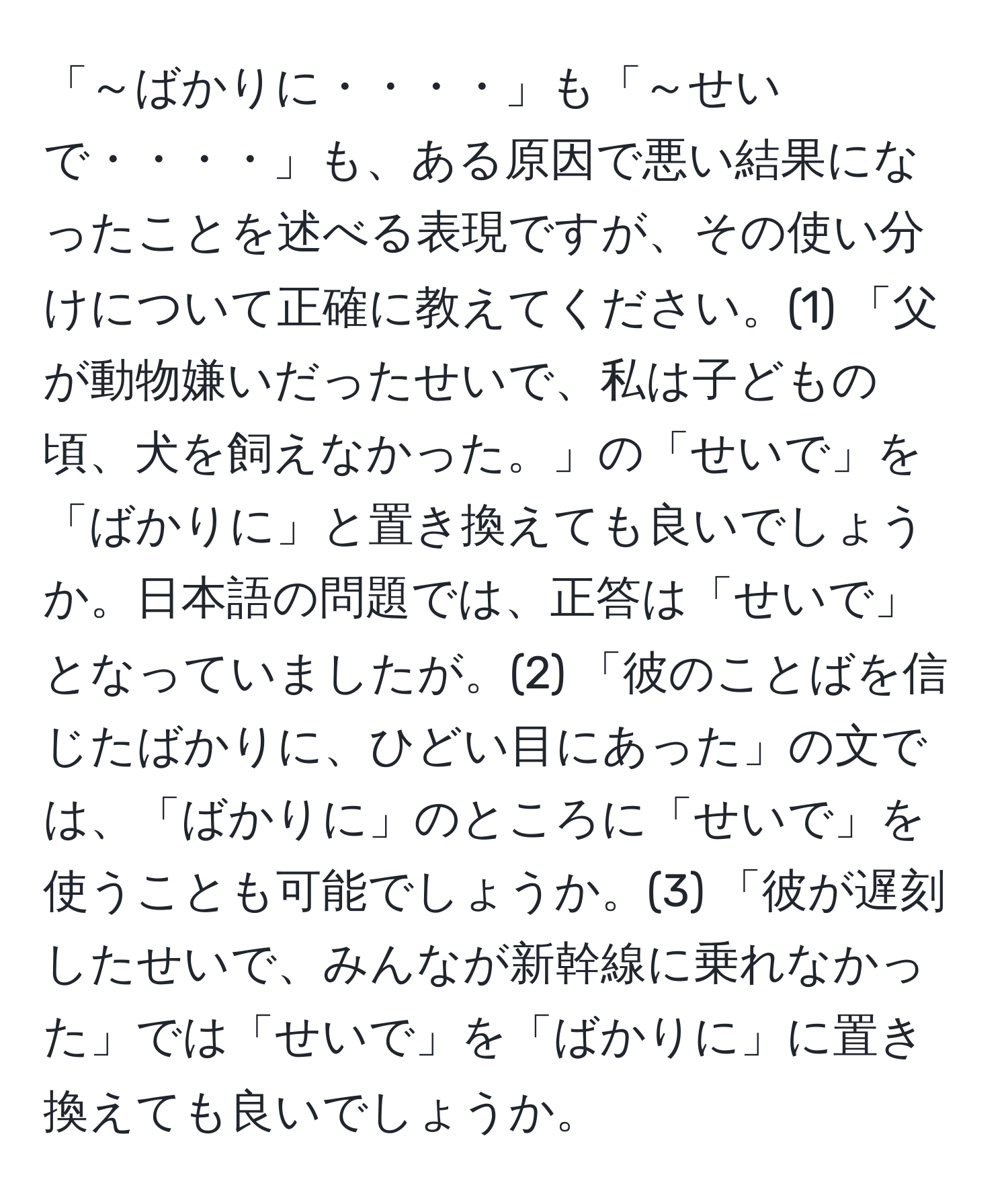 「～ばかりに・・・・」も「～せいで・・・・」も、ある原因で悪い結果になったことを述べる表現ですが、その使い分けについて正確に教えてください。(1) 「父が動物嫌いだったせいで、私は子どもの頃、犬を飼えなかった。」の「せいで」を「ばかりに」と置き換えても良いでしょうか。日本語の問題では、正答は「せいで」となっていましたが。(2) 「彼のことばを信じたばかりに、ひどい目にあった」の文では、「ばかりに」のところに「せいで」を使うことも可能でしょうか。(3) 「彼が遅刻したせいで、みんなが新幹線に乗れなかった」では「せいで」を「ばかりに」に置き換えても良いでしょうか。