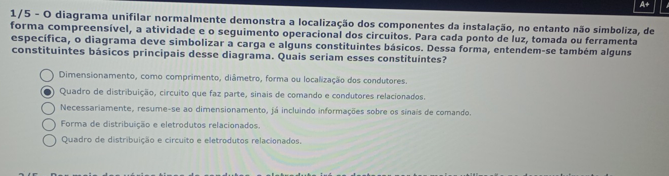 A
1/5 - O diagrama unifilar normalmente demonstra a localização dos componentes da instalação, no entanto não simboliza, de
forma compreensível, a atividade e o seguimento operacional dos circuitos. Para cada ponto de luz, tomada ou ferramenta
específica, o diagrama deve simbolizar a carga e alguns constituintes básicos. Dessa forma, entendem-se também alguns
constituintes básicos principais desse diagrama. Quais seriam esses constituintes?
Dimensionamento, como comprimento, diâmetro, forma ou localização dos condutores.
Quadro de distribuição, circuito que faz parte, sinais de comando e condutores relacionados.
Necessariamente, resume-se ao dimensionamento, já incluindo informações sobre os sinais de comando.
Forma de distribuição e eletrodutos relacionados.
Quadro de distribuição e circuito e eletrodutos relacionados.