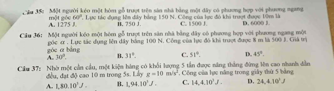 Một người kéo một hòm gỗ trượt trên sản nhà bằng một dây có phương hợp với phương ngang
một góc 60^0. . Lực tác dụng lên dây bằng 150 N. Công của lực đó khi trượt được 10m là
A. 1275 J. B. 750 J. C. 1500 J. D. 6000 J.
Câu 36: Một người kéo một hòm gỗ trượt trên sản nhà bằng dây có phương hợp với phương ngang một
góc α . Lực tác dụng lên dây bằng 100 N. Công của lực đó khi trượt được 8 m là 500 J. Giá trị
góc α bằng
A. 30^0. B. 31^0. C. 51^0.
D. 45^0. 
Câu 37: Nhờ một cần cầu, một kiện hàng có khối lượng 5 tấn được nâng thẳng đứng lên cao nhanh dần
đều, đạt độ cao 10 m trong 5s. Lấy g=10m/s^2 *. Công của lực nâng trong giây thứ 5 bằng
A. 1,80.10^5J. B. 1,94.10^5J. C. 14, 4.10^3J. D. 24, 4.10^3J