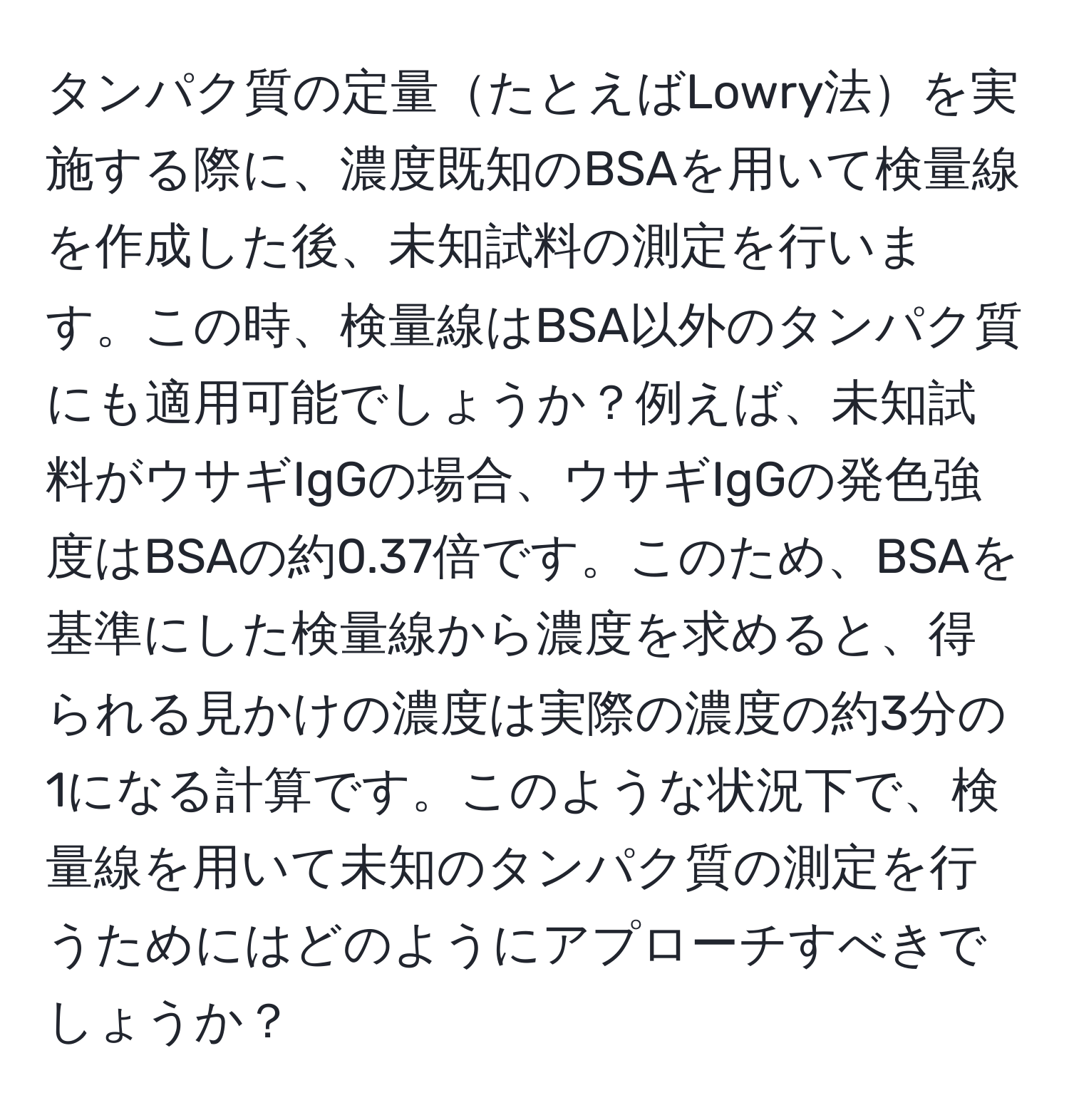 タンパク質の定量たとえばLowry法を実施する際に、濃度既知のBSAを用いて検量線を作成した後、未知試料の測定を行います。この時、検量線はBSA以外のタンパク質にも適用可能でしょうか？例えば、未知試料がウサギIgGの場合、ウサギIgGの発色強度はBSAの約0.37倍です。このため、BSAを基準にした検量線から濃度を求めると、得られる見かけの濃度は実際の濃度の約3分の1になる計算です。このような状況下で、検量線を用いて未知のタンパク質の測定を行うためにはどのようにアプローチすべきでしょうか？