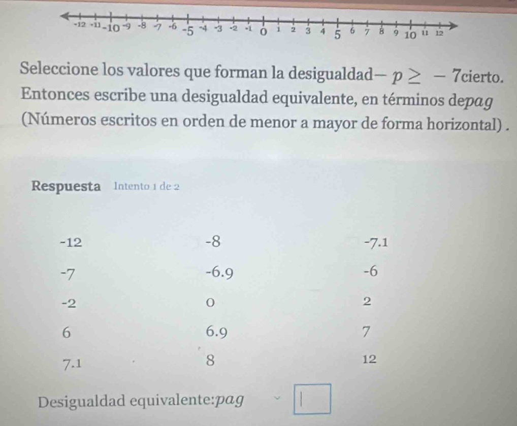 Seleccione los valores que forman la desigualdad -p≥ -7 cierto. 
Entonces escribe una desigualdad equivalente, en términos depag 
(Números escritos en orden de menor a mayor de forma horizontal) . 
Respuesta Intento 1 de 2
-12 -8 -7.1
-7 -6.9 -6
-2
0
2
6 6.9 7
7.1
8
12
Desigualdad equivalente:pag □