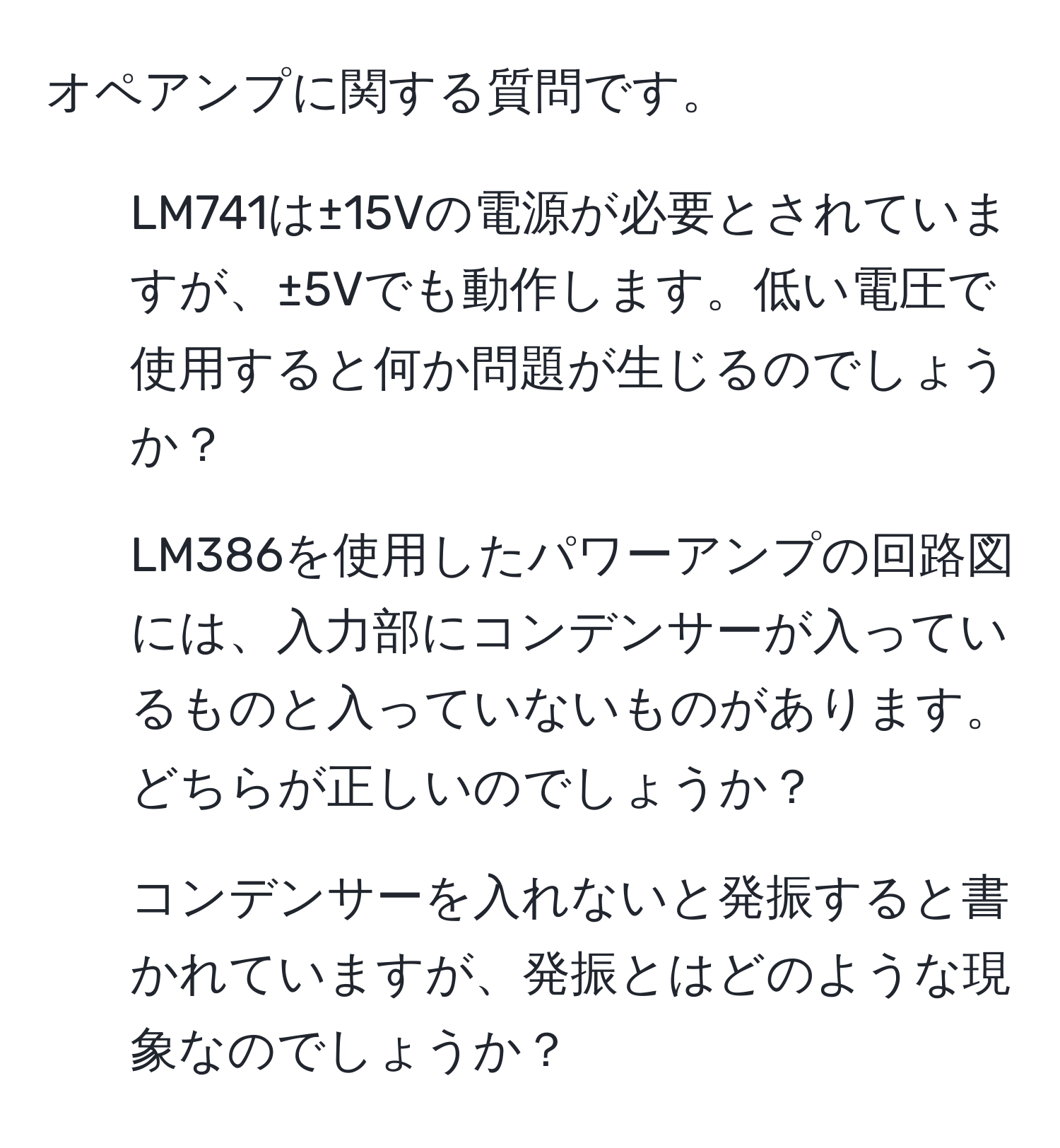 オペアンプに関する質問です。  
1. LM741は±15Vの電源が必要とされていますが、±5Vでも動作します。低い電圧で使用すると何か問題が生じるのでしょうか？  
2. LM386を使用したパワーアンプの回路図には、入力部にコンデンサーが入っているものと入っていないものがあります。どちらが正しいのでしょうか？  
3. コンデンサーを入れないと発振すると書かれていますが、発振とはどのような現象なのでしょうか？