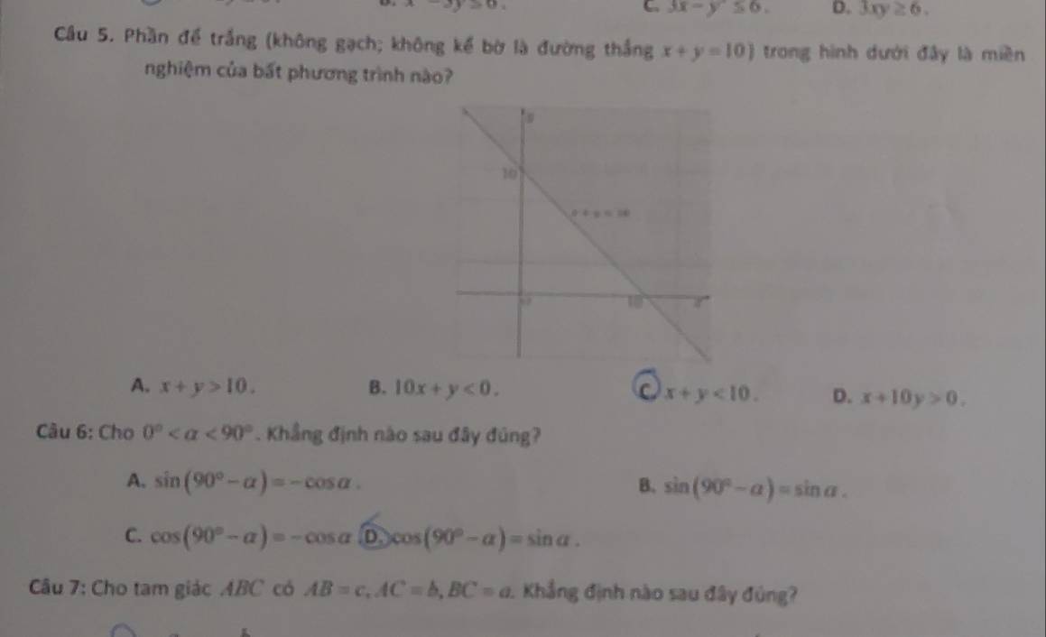 b>0
G 3x-y≤ 6. D. 3xy≥ 6.
Cầu 5. Phần để trắng (không gạch; không kế bờ là đường thắng x+y=10) trong hình dưới đây là miền
nghiệm của bất phương trình nào?
A. x+y>10. B. 10x+y<0.
x+y<10. D. x+10y>0.
Câu 6: Cho 0° <90°. Khẳng định nào sau đây đúng?
A. sin (90°-alpha )=-cos alpha . B. sin (90°-alpha )=sin alpha .
C. cos (90°-alpha )=-cos alpha widehat Dcos (90°-alpha )=sin alpha .
Câu 7: Cho tam giác ABC có AB=c,AC=b,BC=a 1 Khẳng định nào sau đây đúng?