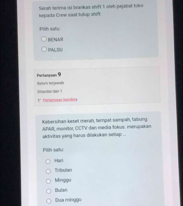 Serah terima isi brankas shift 1 oleh pejabat toko
kepada Crew saat tutup shift
Pilih satu:
BENAR
PALSU
Pertanyaan 9
Belum terjawab
Ditandai dari 1
Pertanyaan bendera
Kebersihan keset merah, tempat sampah, tabung
APAR, monitor, CCTV dan media fokus. merupakan
aktivitas yang harus dilakukan setiap ...
Pilih satu:
Hari
Tribulan
Minggu
Bulan
Dua minggu