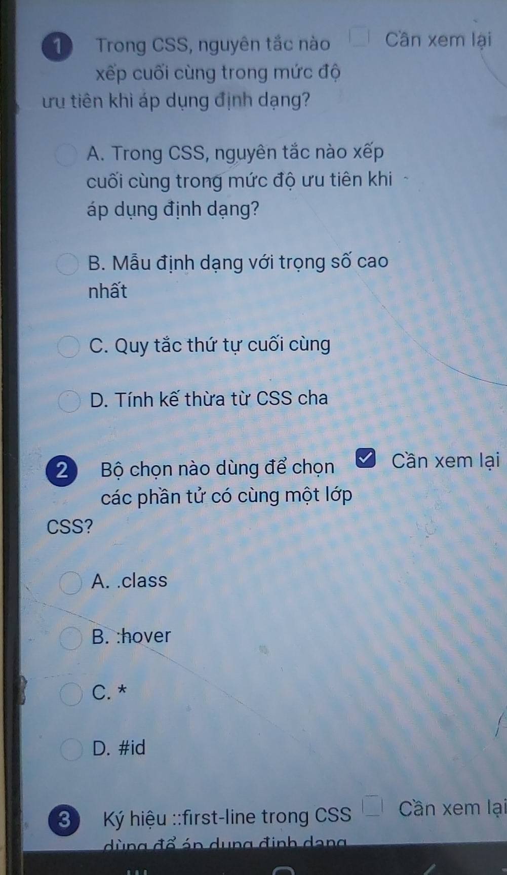 ① Trong CSS, nguyên tắc nào □ Cần xem lại
xếp cuối cùng trong mức độ
ưu tiên khì áp dụng định dạng?
A. Trong CSS, nguyên tắc nào xếp
cuối cùng trong mức độ ưu tiên khi
áp dụng định dạng?
B. Mẫu định dạng với trọng số cao
nhất
C. Quy tắc thứ tự cuối cùng
D. Tính kế thừa từ CSS cha
2 Bộ chọn nào dùng để chọn
Cần xem lại
các phần tử có cùng một lớp
CSS?
A. .class
B. :hover
C. *
D. #id
3 Ký hiệu ::first-line trong CSS _ | Cần xem lại
dùng đổ án dung định dang