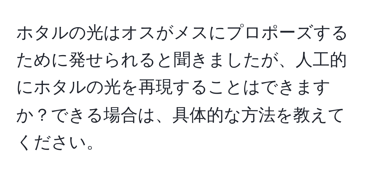 ホタルの光はオスがメスにプロポーズするために発せられると聞きましたが、人工的にホタルの光を再現することはできますか？できる場合は、具体的な方法を教えてください。