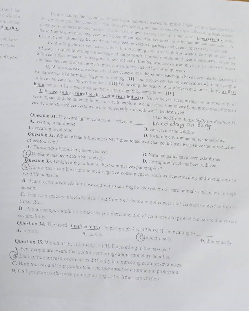 Atand that Unfortunately, the "ecotourism" labe) is sometimes misused for profit. Unéthical practices can harm
hack into the environment. One coneern is that the overwhelming number of visitors, especially during peak season
ese o n lime negatively ipacts the ecosystem. Ecotourists, drawn to rate flora and fauna, can inadvertently strain
oing this, these fragile environments, even with good intentions. Another problem is human-animal mnieraction. Ar
Costa Rican national parks, wild monkeys feed on visitors" garbage and even aggressively steal food
hat there Controlling abuses isn't easy, either. In developing countries with low wages, cotruption can lead
Veryan officials to tolerate ecological damage. A large resort, normally prohibited near a sanetuary, might be
allowed if the company bribes government officials. Limited resources are another issue - areas of forests
Bright  and beaches requiring an army to protect are often watched by few employees
[I] While tourists can adversely affect ecosystems, the same areas might have been totally destroyed
by industries like farming, logging, or mining. [II] Tour guides can become educators who train people
to love and care for the environment. JHII] Witnessing the beauty of raiforests and rare wildlife at first
hand can instill a sense of value that visitors hopefully carry home. [IV]
It is easy to be critical of the ecotourism industry. Nevertheless, recognizing the impossibility of
zero impact and the inherent human desire to explore, we must focus on intensifying protection efforts to
ensure andisturbed ecosystems, while potentially stressed, won’t be destroyed.
Question 31. The word "it" in paragraph I refers to
(Adapted from Active Skills for Reading 3)
A. visiting a rainforest _B. conserving the wildlife
C. creating local jobs D. fostering environmental responsibility
of ecotourism?
Question 32. Which of the following is NOT mentioned as a change in Costa Rica since the introduction
A. Thousands of jobs have been created B. National parks have been established
) Garbage has been eaten by monkeys D. Corruption level has been reduced
Question 33. Which of the following best summarizes paragraph 3?
A Ecotourism can have unintended negative consequences, such as overcrowding and disruptions to
wildlife behavior
B. Many ecotourists are too obsessed with such fragile ecosystems as rare animals and plants in high
season
C. That wild species forcefully steal fond from tourists is a major concern for ecotourism destinations in
Costa Rica
D. Himan beings should minimize the commercialization of ecotourism to protect the nature and ensure
sustainability
Question 34. The word ''inadvertently' in paragraph 3 is OPPOSITE in meaning to
A. rapidly B. luckily Cntentionally _D. dramatically
Question 35. Which of the following is TRUE according to the passage ?
A. Few people are aware that ecotourism brings about monetary benefits.
B Lack of human resources causes difficulty in controlling ecotourism abuses
C. Both tourists and tour guides teach people about environmental protection.
D. CST program is the most popular among Latin American citizens