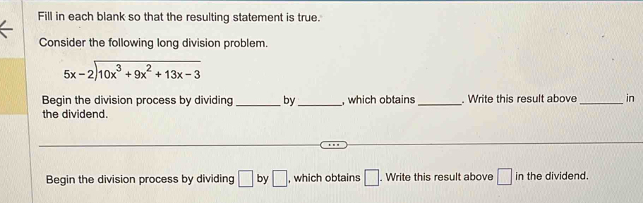 Fill in each blank so that the resulting statement is true. 
Consider the following long division problem.
beginarrayr 5x-2encloselongdiv 10x^3+9x^2+13x-3endarray
Begin the division process by dividing _by _, which obtains _. Write this result above _in 
the dividend. 
Begin the division process by dividing □ by □ , which obtains □. Write this result above □ in the dividend.