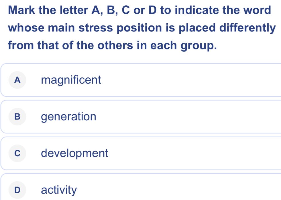 Mark the letter A, B, C or D to indicate the word
whose main stress position is placed differently
from that of the others in each group.
A magnificent
B generation
c development
D activity