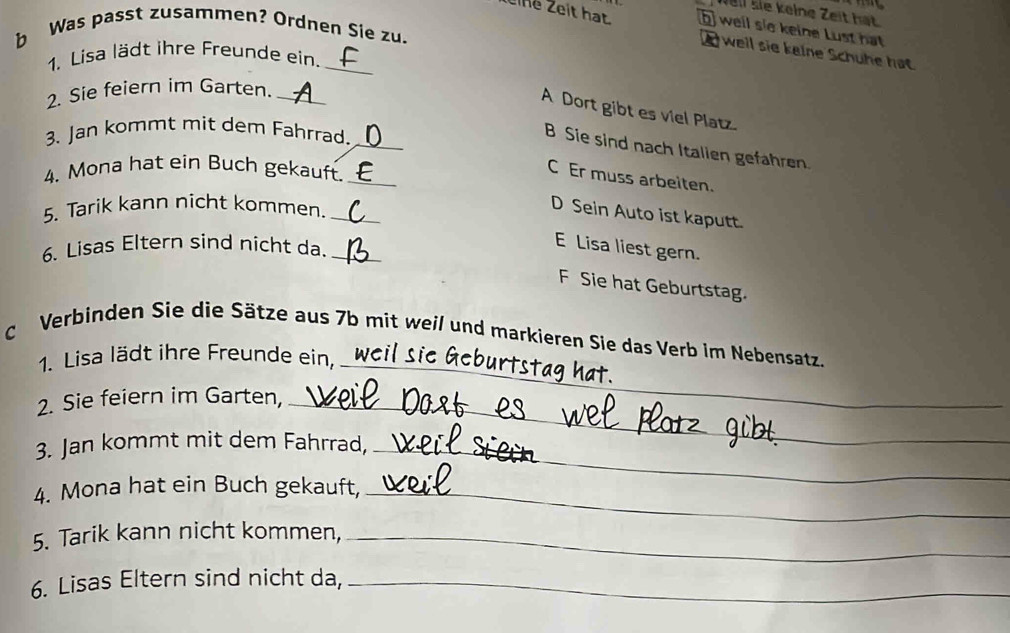 Well lie kelne Zeit hat
eine Zeit hạt b well sie keine Lust hat
b Was passt zusammen? Ordnen Sie zu.
_
well sie keine Schuhe hat.
1. Lisa lädt ihre Freunde ein.
2. Sie feiern im Garten._
A Dort gibt es viel Platz.
3. Jan kommt mit dem Fahrrad._
B Sie sind nach Italien gefahren.
4. Mona hat ein Buch gekauft._
C Er muss arbeiten.
5. Tarik kann nicht kommen._
D Sein Auto ist kaputt.
6. Lisas Eltern sind nicht da._
E Lisa liest gern.
F Sie hat Geburtstag.
c Verbinden Sie die Sätze aus 7b mit weil und markieren Sie das Verb im Nebensatz.
1. Lisa lädt ihre Freunde ein,_
_
1at
2. Sie feiern im Garten,_
3. Jan kommt mit dem Fahrrad,_
4. Mona hat ein Buch gekauft,_
5. Tarik kann nicht kommen,_
6. Lisas Eltern sind nicht da,_