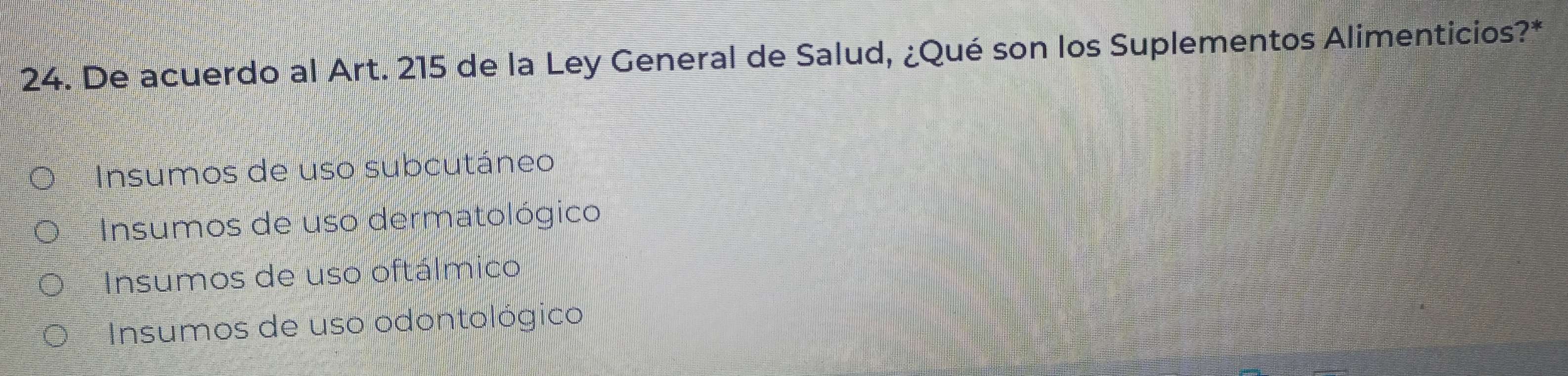 De acuerdo al Art. 215 de la Ley General de Salud, ¿Qué son los Suplementos Alimenticios?*
Insumos de uso subcutáneo
Insumos de uso dermatológico
Insumos de uso oftálmico
Insumos de uso odontológico