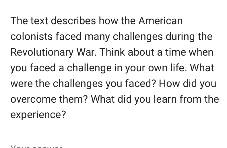 The text describes how the American 
colonists faced many challenges during the 
Revolutionary War. Think about a time when 
you faced a challenge in your own life. What 
were the challenges you faced? How did you 
overcome them? What did you learn from the 
experience?