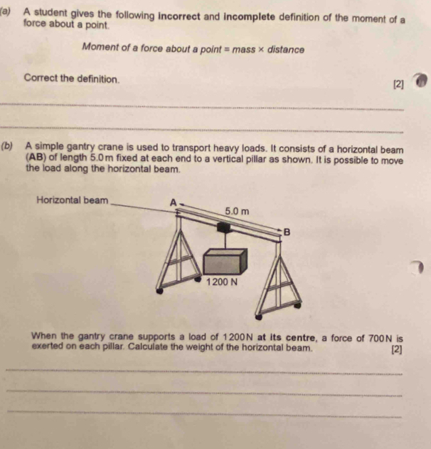 A student gives the following incorrect and incomplete definition of the moment of a 
force about a point. 
Moment of a force about a point = mass × distance 
Correct the definition. 
[2] 
_ 
_ 
(b) A simple gantry crane is used to transport heavy loads. It consists of a horizontal beam 
(AB) of length 5.0m fixed at each end to a vertical pillar as shown. It is possible to move 
the load along the horizontal beam. 
When the gantry crane supports a load of 1200N at its centre, a force of 700N is 
exerted on each pillar. Calculate the weight of the horizontal beam. [2] 
_ 
_ 
_