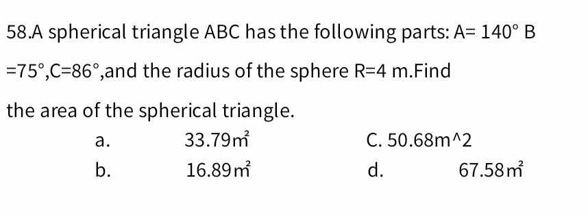 A spherical triangle ABC has the following parts: A=140° B
=75°, C=86° ,and the radius of the sphere R=4m.Find
the area of the spherical triangle.
a. 33.79m^2 C. 50.68m^(wedge)2
b.
16.89m^2
d.
67.58m^2