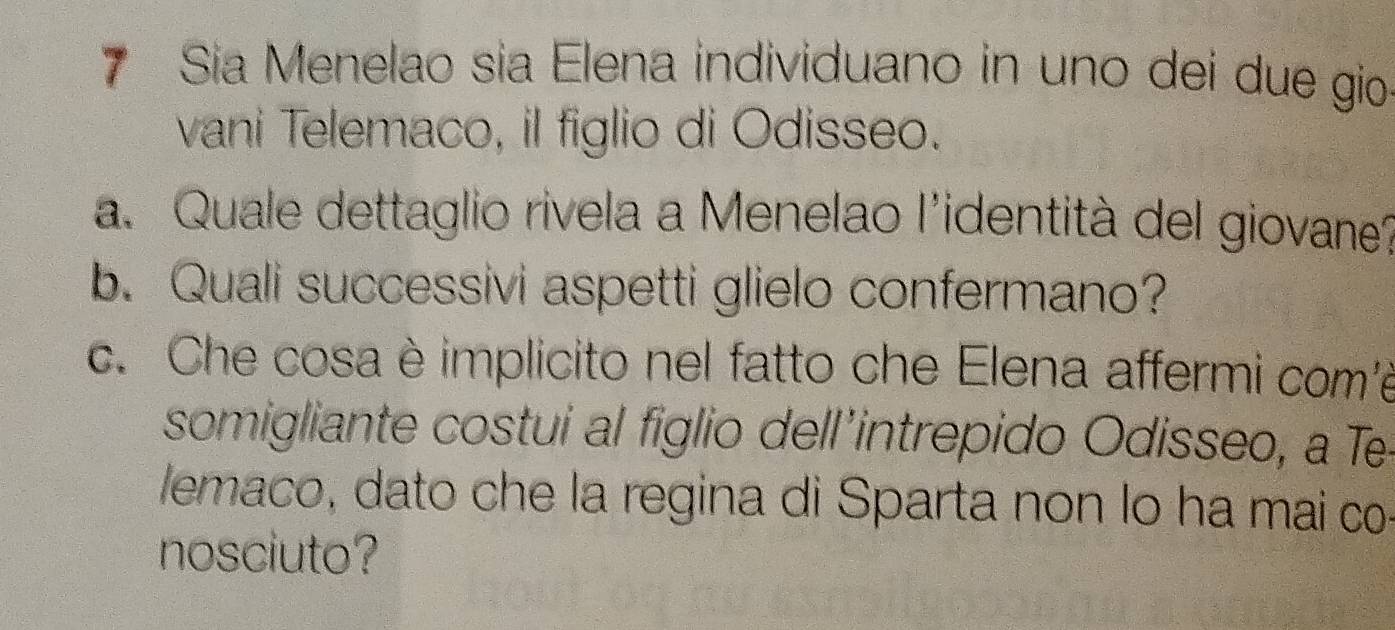 Sia Menelao sia Elena individuano in uno dei due gio 
vani Telemaco, il figlio di Odisseo. 
a. Quale dettaglio rivela a Menelao l'identità del giovane? 
b. Quali successivi aspetti glielo confermano? 
c. Che cosa è implicito nel fatto che Elena affermi com'e 
somigliante costui al figlio dell’intrepido Odisseo, a Te 
lemaco, dato che la regina di Sparta non lo ha mai co 
nosciuto?