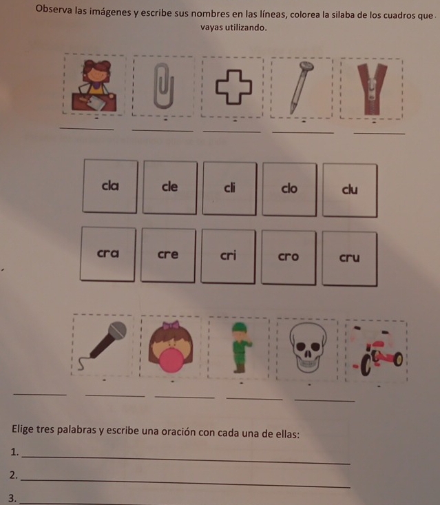 Observa las imágenes y escribe sus nombres en las líneas, colorea la silaba de los cuadros que . 
vayas utilizando. 
_ 
_ 
_ 
_ 
_ 
cla cle cli clo clu 
cra cre cri cro cru 
_ 
_ 
_ 
_ 
_ 
Elige tres palabras y escribe una oración con cada una de ellas: 
1. 
_ 
2. 
_ 
3._