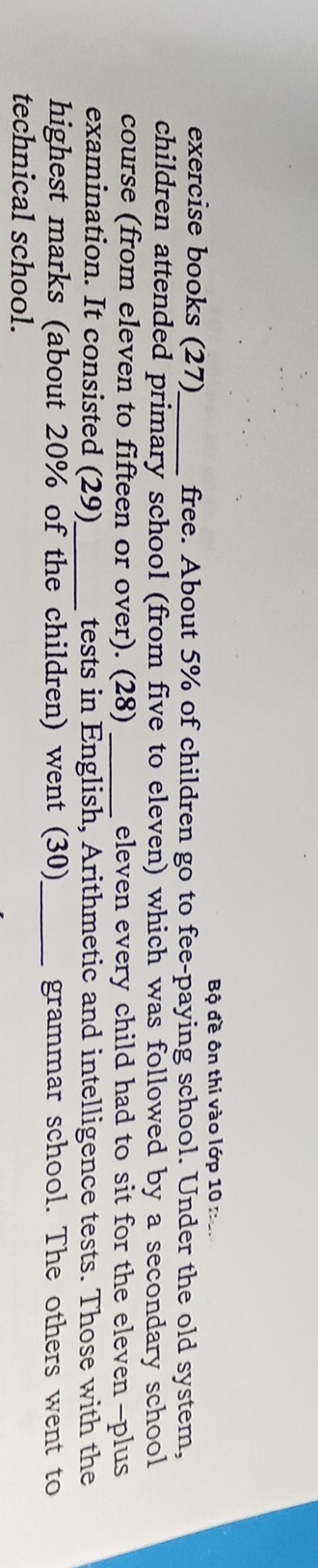 Bộ đề ôn thi vào lớp 10 n 
exercise books (27)_ free. About 5% of children go to fee-paying school. Under the old system, 
children attended primary school (from five to eleven) which was followed by a secondary school 
course (from eleven to fifteen or over). (28) _eleven every child had to sit for the eleven -plus 
examination. It consisted (29)_ tests in English, Arithmetic and intelligence tests. Those with the 
highest marks (about 20% of the children) went (30)_ grammar school. The others went to 
technical school.