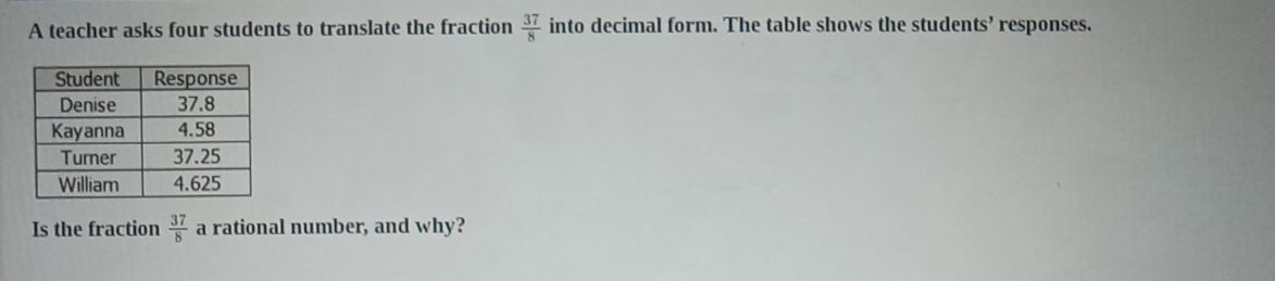 A teacher asks four students to translate the fraction  37/8  into decimal form. The table shows the students’ responses. 
Is the fraction  37/8  a rational number, and why?