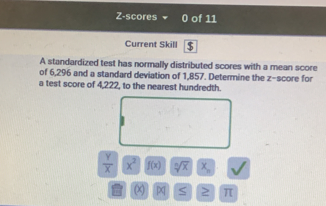 Z-scores 0 of 11 
Current Skill $ 
A standardized test has normally distributed scores with a mean score 
of 6,296 and a standard deviation of 1,857. Determine the z-score for 
a test score of 4,222, to the nearest hundredth.
 Y/X  x^2 f(x) sqrt[n](X) X_n
H (x) > π