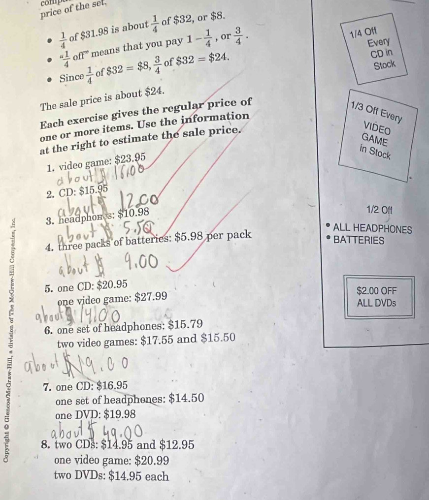 comp 
price of the set,
 1/4  of $31.98 is about  1/4  of $32, or $8.
“ 1/4 ” ff^(-n) means that you pay 1- 1/4  , or  3/4 . 
1/4 Off 
Every 
Since  1/4  of $32=$8,  3/4  of $32=$24. 
CD in 
The sale price is about $24. Stock 
Each exercise gives the regular price of
1/3 Off Every 
one or more items. Use the information 
GAME 
at the right to estimate the sale price. 
VIDEO 
in Stock 
1. video game: $23.95
2. CD: $15.95
3. headphon s: $10.98
1/2 Off 
ALL HEADPHONES 
4. three packs of batteries: $5.98 per pack 
BATTERIES 
5. one CD: $20.95
one video game: $27.99
$2.00 OFF 
ALL DVDs 
6. one set of headphones: $15.79
two video games: $17.55 and $15.50
7. one CD: $16.95
one set of headphones: $14.50
one DVD: $19.98
8. two CDs: $14.95 and $12.95
one video game: $20.99
two DVDs: $14.95 each