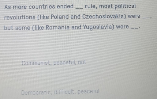 As more countries ended _rule, most political
revolutions (like Poland and Czechoslovakia) were _,
but some (like Romania and Yugoslavia) were _.
Communist, peaceful, not
Democratic, difficult, peaceful