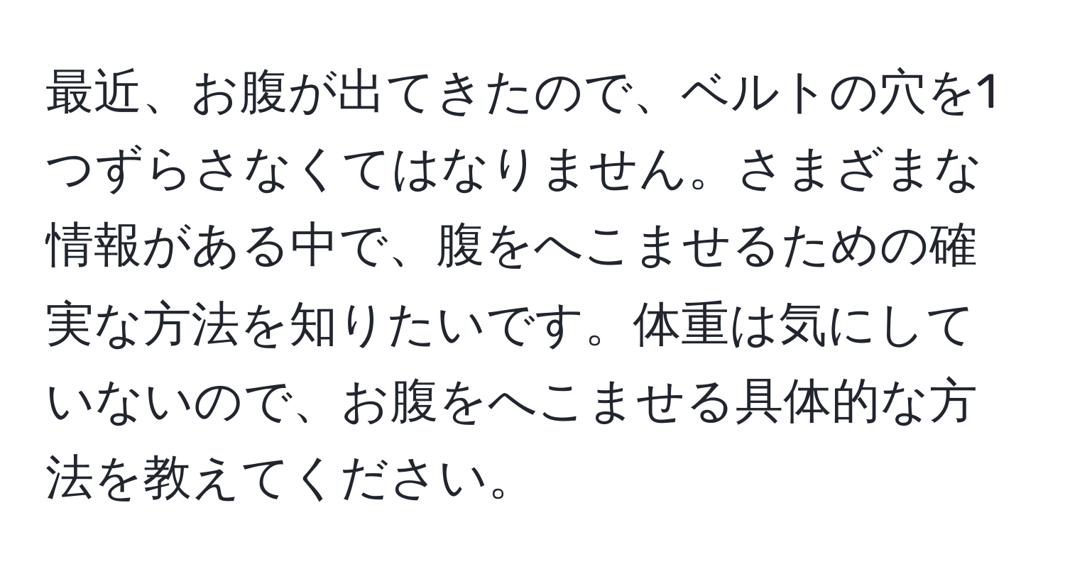 最近、お腹が出てきたので、ベルトの穴を1つずらさなくてはなりません。さまざまな情報がある中で、腹をへこませるための確実な方法を知りたいです。体重は気にしていないので、お腹をへこませる具体的な方法を教えてください。