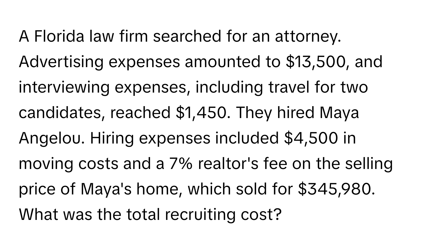 A Florida law firm searched for an attorney.  Advertising expenses amounted to $13,500, and interviewing expenses, including travel for two candidates, reached $1,450. They hired Maya Angelou. Hiring expenses included $4,500 in moving costs and a 7% realtor's fee on the selling price of Maya's home, which sold for $345,980. What was the total recruiting cost?