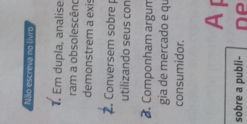 Não escreva no livro 
1. Em dupla, analise 
ram a obsolescêno 
demonstrem a exis 
. Conversem sobre p 
utilizando seus con 
. Componham argum 
gia de mercado e qu 
consumidor. 
A 
sobre a publi- De