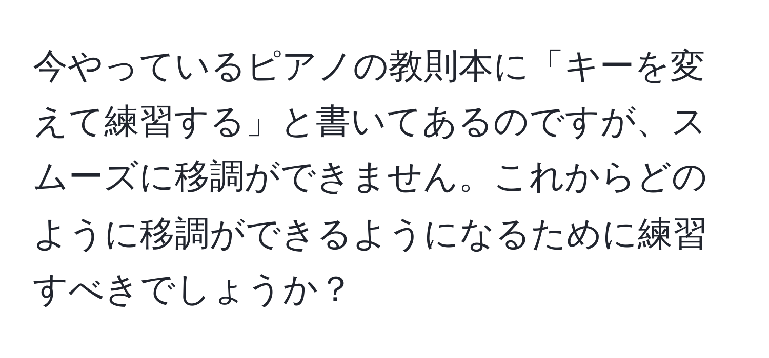 今やっているピアノの教則本に「キーを変えて練習する」と書いてあるのですが、スムーズに移調ができません。これからどのように移調ができるようになるために練習すべきでしょうか？