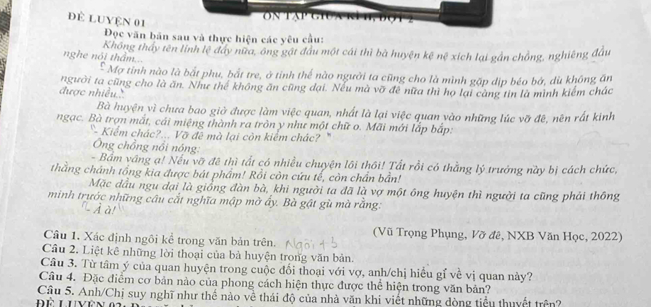 để Luyện 01
Đọc văn bãn sau và thực hiện các yêu cầu:
Không thấy tên lính lệ đẩy nữa, ông gật đầu một cái thì bà huyện kệ nệ xích lại gần chồng, nghiêng đầu
nghe nói thầm...
* Mợ tỉnh nào là bắt phụ, bắt tre, ở tinh thế nào người ta cũng cho là mình gặp dịp béo bở, dù không ăn
người ta cũng cho là ăn. Như thế không ăn cũng đại. Nếu mà vỡ đề nữa thì họ lại càng tin là mình kiểm chác
được nhiều..
Bà huyện vì chưa bao giờ được làm việc quan, nhất là lại việc quan vào những lúc vỡ đê, nên rất kinh
ngạc. Bà trợn mắt, cái miệng thành ra tròn y như một chữ o. Mãi mới lắp bắp:
Kiểm chác?... Vỡ đê mà lại còn kiểm chác? "
Ông chồng nổi nóng:
- Bầm vầng ạ! Nếu vỡ đề thì tất có nhiều chuyện lôi thôi! Tất rồi có thằng lý trưởng này bị cách chức,
thằng chánh tổng kia được bát phẩm! Rồi còn cứu tế, còn chần bần!
Mặc dầu ngu dại là giồng đàn bà, khi người ta đã là vợ một ông huyện thì người ta cũng phải thông
minh trước những câu cắt nghĩa mập mờ ấy. Bà gật gù mà rằng:
- À à!
(Vũ Trọng Phụng, Vỡ đê, NXB Văn Học, 2022)
Câu 1. Xác định ngôi kể trong văn bản trên.
Câu 2. Liệt kê những lời thoại của bà huyện trong văn bản.
Câu 3. Từ tâm ý của quan huyện trong cuộc đối thoại với vợ, anh/chị hiều gỉ về vị quan này?
Câu 4. Đặc điểm cơ bản nào của phong cách hiện thực được thể hiện trong văn bản?
Cậu 5. Anh/Chị suy nghĩ như thế nào về thái độ của nhà văn khi viết những dòng tiểu thuyết trên?