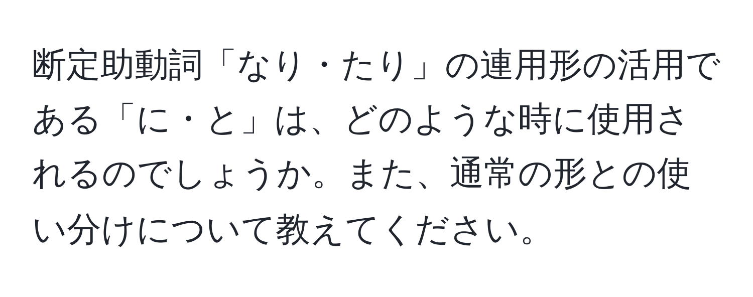 断定助動詞「なり・たり」の連用形の活用である「に・と」は、どのような時に使用されるのでしょうか。また、通常の形との使い分けについて教えてください。