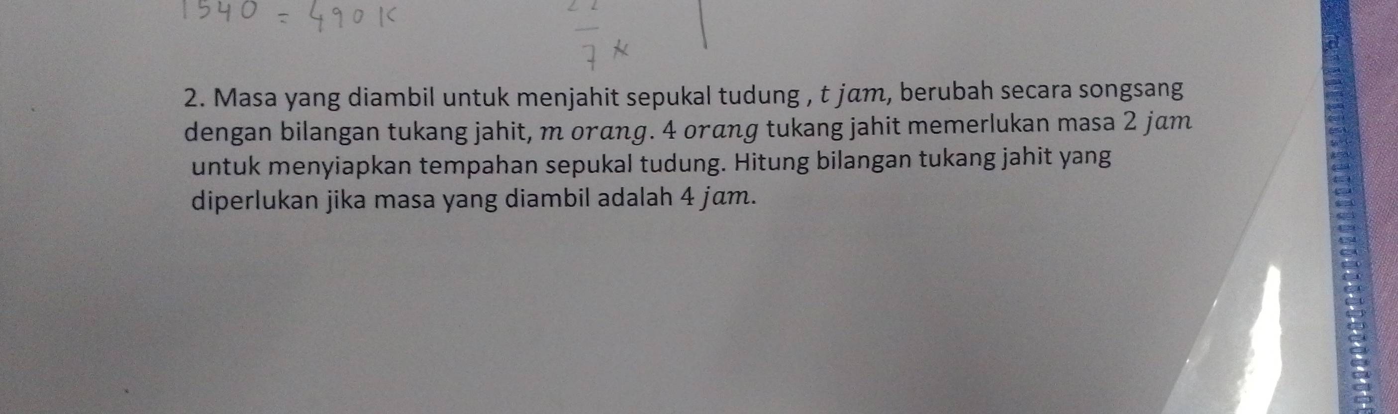 Masa yang diambil untuk menjahit sepukal tudung , t jam, berubah secara songsang 
dengan bilangan tukang jahit, m orαng. 4 oráng tukang jahit memerlukan masa 2 jam
untuk menyiapkan tempahan sepukal tudung. Hitung bilangan tukang jahit yang 
diperlukan jika masa yang diambil adalah 4 jɑm.