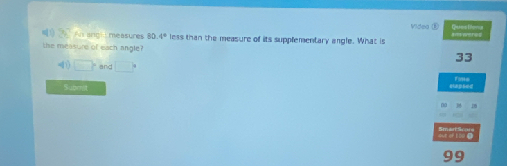 Video Questions 
An angie measures 80.4° less than the measure of its supplementary angle. What is answered 
the measure of each angle?
33
1 □° and □°
Time 
Submit elapsed 
1 26 
out of 100 Ω SmartScore 
99