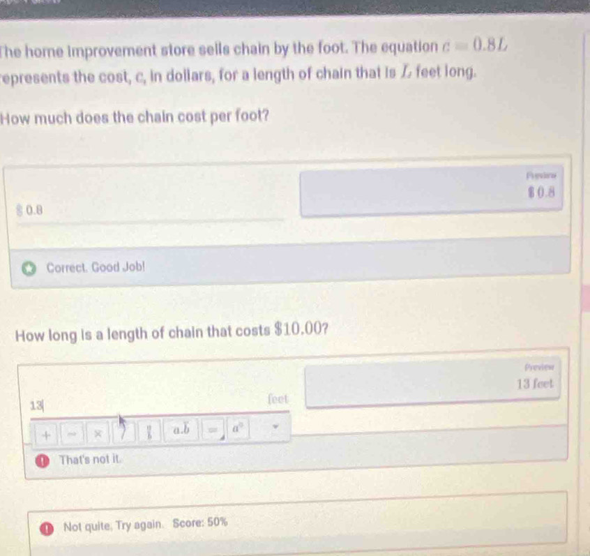 The home improvement store sells chain by the foot. The equation c=0.8L
represents the cost, c, in dollars, for a length of chain that is Z feet long. 
How much does the chain cost per foot? 
Pguloe
$0.8
0.8
Correct. Good Job! 
How long is a length of chain that costs $10.00? 
Preview
13 feet
13| feet
+ 7 a. b = a^0! That's not it. 
Not quite. Try again. Score: 50%