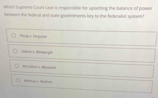 Which Supreme Court case is responsible for upsetting the balance of power
between the federal and state governments key to the federalist system?
Plessy v. Ferguson
Gideon v. Wainwright
McCulloch v. Maryland
Marbury v. Madison