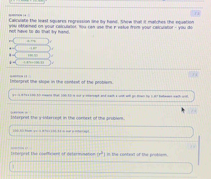 Calculate the least squares regression line by hand. Show that it matches the equation 
you obtained on your calculator. You can use the r value from your calculator - you do 
not have to do that by hand.
r= -0.776
a= -1.87
b= 100.53
hat y=( -1.87x+100.53
QUESTION 15 
/ 1 
Interpret the slope in the context of the problem.
y=-1.87x+100.53 means that 100.53 is our y-intercept and each x unit will go down by 1.87 between each unit. 
QUESTION 16 
Interpret the y-intercept in the context of the problem.
100.53 from y=-1.87x+100.53 is our y-intercept. 
QUESTION 17 
Interpret the coefficient of determination (r^2) in the context of the problem. 
|