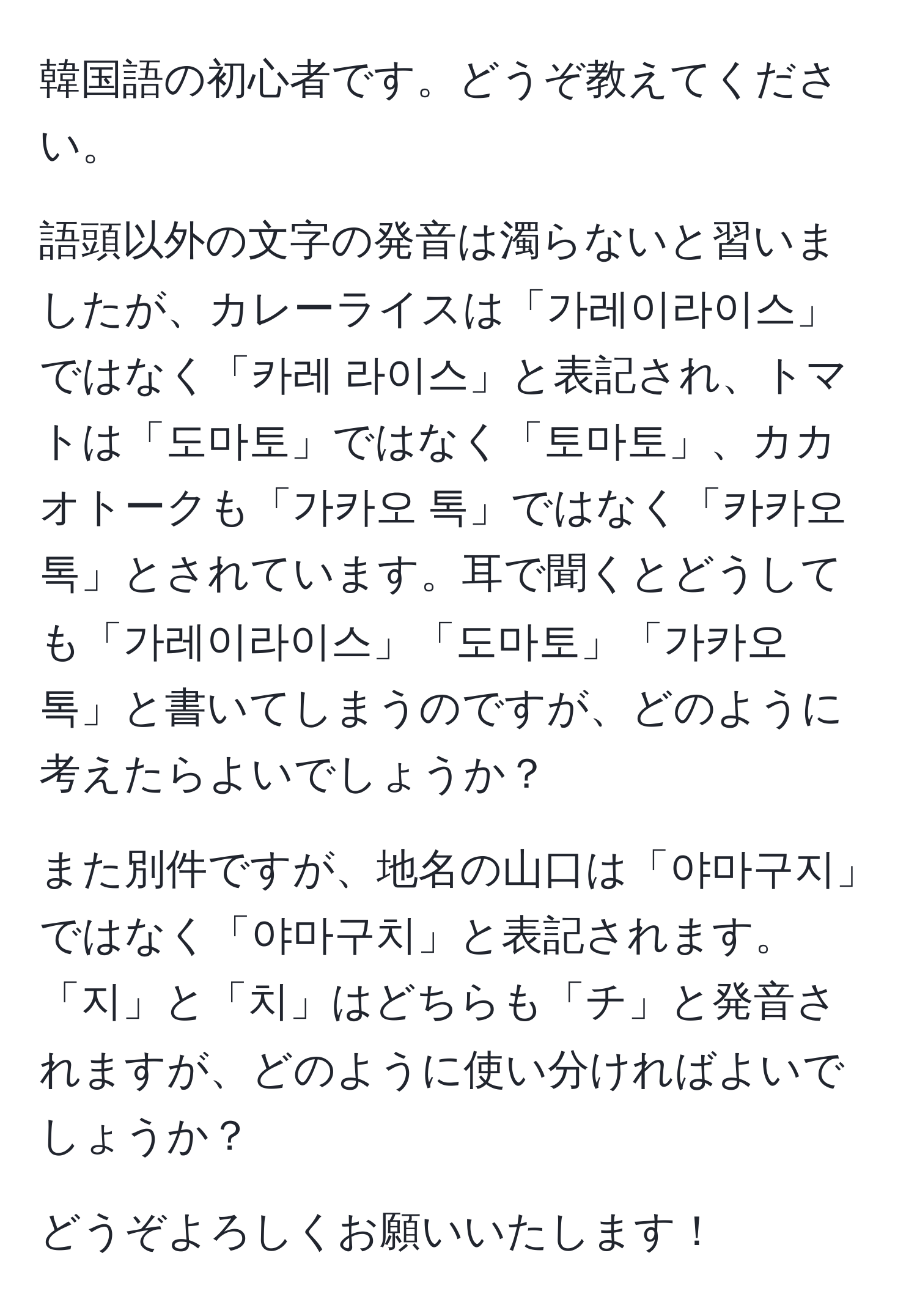 韓国語の初心者です。どうぞ教えてください。  

語頭以外の文字の発音は濁らないと習いましたが、カレーライスは「가레이라이스」ではなく「카레 라이스」と表記され、トマトは「도마토」ではなく「토마토」、カカオトークも「가카오 톡」ではなく「카카오 톡」とされています。耳で聞くとどうしても「가레이라이스」「도마토」「가카오 톡」と書いてしまうのですが、どのように考えたらよいでしょうか？  

また別件ですが、地名の山口は「야마구지」ではなく「야마구치」と表記されます。「지」と「치」はどちらも「チ」と発音されますが、どのように使い分ければよいでしょうか？  

どうぞよろしくお願いいたします！