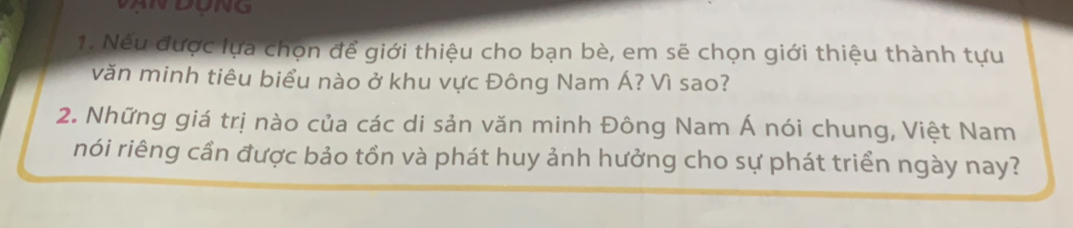 AN DONG 
1. Nếu được lựa chọn để giới thiệu cho bạn bè, em sẽ chọn giới thiệu thành tựu 
văn minh tiêu biểu nào ở khu vực Đông Nam Á? Vì sao? 
2. Những giá trị nào của các di sản văn minh Đông Nam Á nói chung, Việt Nam 
nói riêng cần được bảo tồn và phát huy ảnh hưởng cho sự phát triển ngày nay?