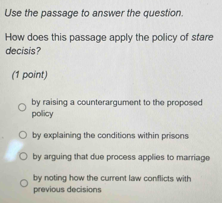 Use the passage to answer the question.
How does this passage apply the policy of stare
decisis?
(1 point)
by raising a counterargument to the proposed
policy
by explaining the conditions within prisons
by arguing that due process applies to marriage
by noting how the current law conflicts with
previous decisions