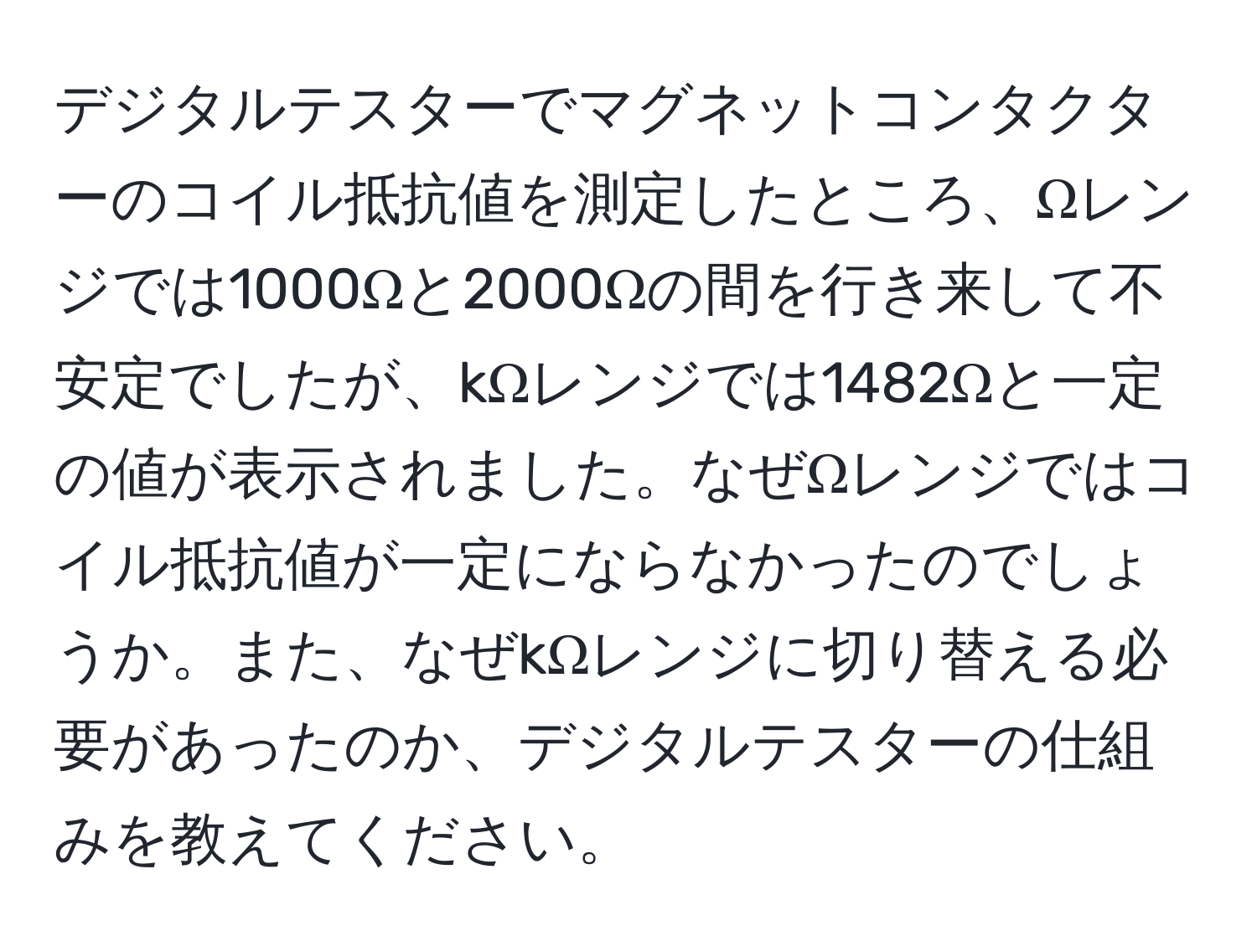 デジタルテスターでマグネットコンタクターのコイル抵抗値を測定したところ、Ωレンジでは1000Ωと2000Ωの間を行き来して不安定でしたが、kΩレンジでは1482Ωと一定の値が表示されました。なぜΩレンジではコイル抵抗値が一定にならなかったのでしょうか。また、なぜkΩレンジに切り替える必要があったのか、デジタルテスターの仕組みを教えてください。