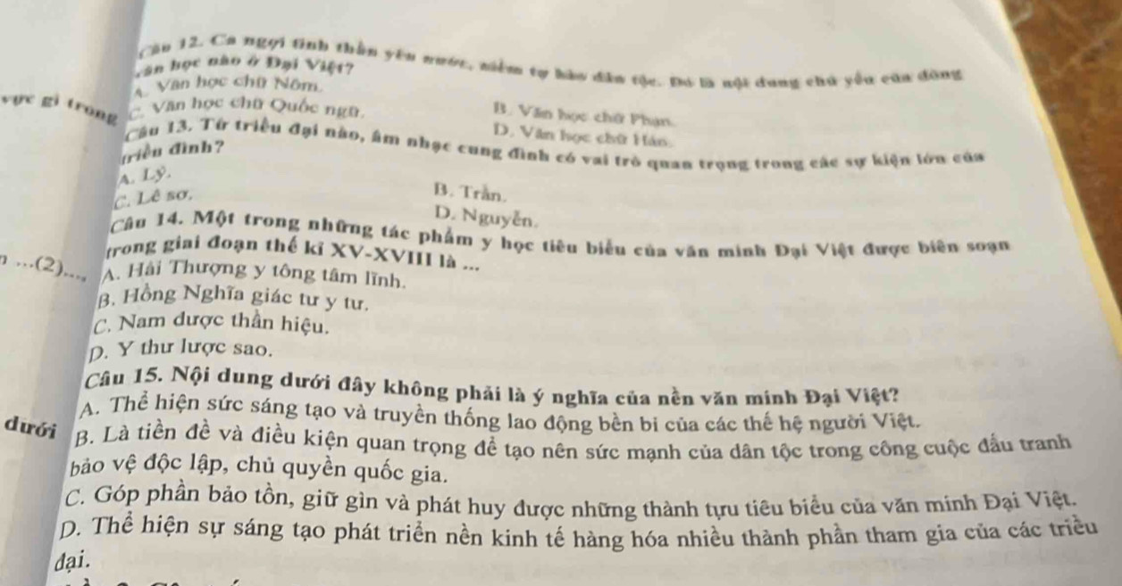 Cău 12. Ca ngọi tinh thần yên nước, niềm tự hào đân tộc. Đó là nội dung chủ yều của đồng
Văn học nào ở Đại Việt?
Văn học chữ Nôm
vực gi trong Văn học chữ Quốc ngữ
B. Văn học chữ Phạn.
D. Văn học chữ Hán.
Câu 13. Từ triều đại nào, âm nhạc cung đình có vai trò quan trọng trong các sự kiện lớn của
triều đình?
A. Lý.
C. Lê sơ,
B. Trần.
D. Nguyễn.
Câu 14. Một trong những tác phẩm y học tiêu biểu của văn minh Đại Việt được biên soạn
trong giai đoạn thế kỉ XV-XVIII là ...
n ...(2)..., A. Hải Thượng y tông tâm lĩnh.
B. Hồng Nghĩa giác tư y tư.
C. Nam được thần hiệu.
D. Y thư lược sao.
Câu 15. Nội dung dưới đây không phải là ý nghĩa của nền văn minh Đại Việt?
A. Thể hiện sức sáng tạo và truyền thống lao động bền bi của các thế hệ người Việt.
dưới B. Là tiền đề và điều kiện quan trọng đề tạo nên sức mạnh của dân tộc trong công cuộc đầu tranh
bảo vệ độc lập, chủ quyền quốc gia.
C. Góp phần bảo tồn, giữ gìn và phát huy được những thành tựu tiêu biểu của văn minh Đại Việt.
D. Thể hiện sự sáng tạo phát triển nền kinh tế hàng hóa nhiều thành phần tham gìa của các triều
dại.